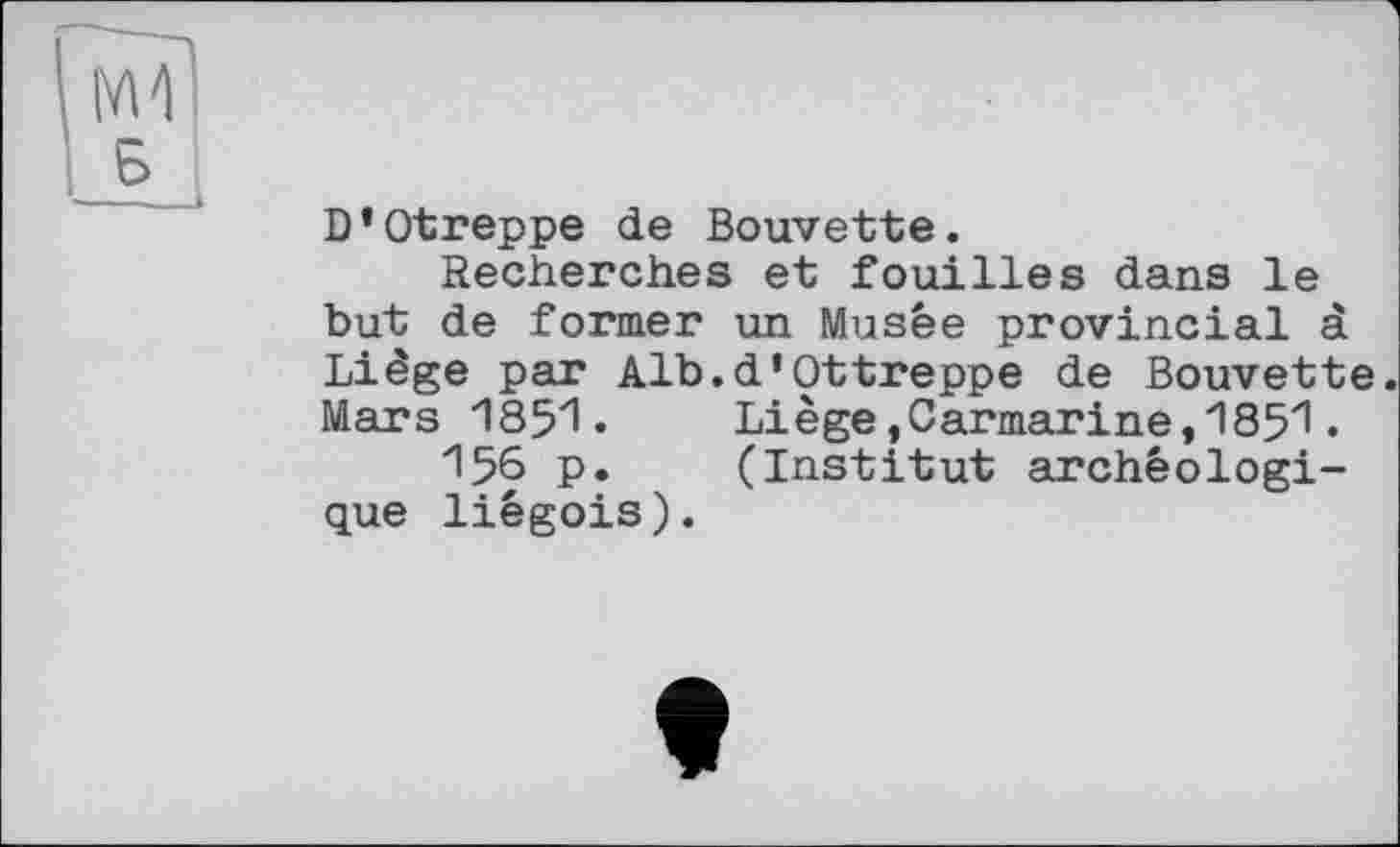 ﻿D’Otreppe de Bouvette.
Recherches et fouilles dans le but de former un Musée provincial à Liège par Alb.d’Ottreppe de Bouvette. Mars 1851.	Liège,Carmarine,1851.
156 p.	(Institut archéologi-
que liégois).